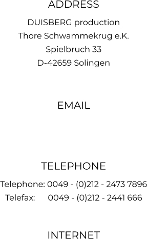 ADDRESS DUISBERG production Thore Schwammekrug e.K. Spielbruch 33 D-42659 Solingen  EMAIL   TELEPHONE Telephone: 0049 - (0)212 - 2473 7896 Telefax:      0049 - (0)212 - 2441 666  INTERNET